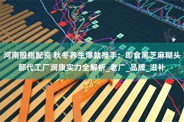 河南股指配资 秋冬养生爆款推手:即食黑芝麻糊头部代工厂润康实力全解析_老广_品牌_滋补