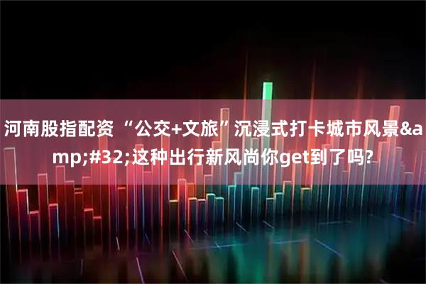 河南股指配资 “公交+文旅”沉浸式打卡城市风景&#32;这种出行新风尚你get到了吗?