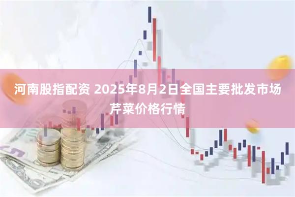 河南股指配资 2025年8月2日全国主要批发市场芹菜价格行情