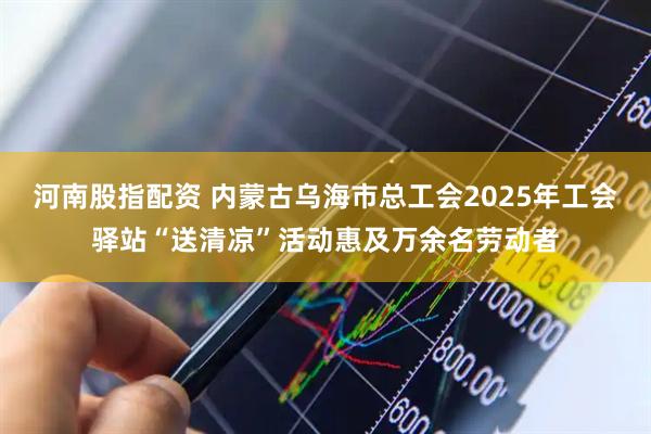 河南股指配资 内蒙古乌海市总工会2025年工会驿站“送清凉”活动惠及万余名劳动者