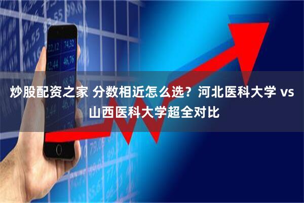 炒股配资之家 分数相近怎么选？河北医科大学 vs 山西医科大学超全对比