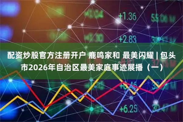 配资炒股官方注册开户 鹿鸣家和 最美闪耀 | 包头市2026年自治区最美家庭事迹展播（一）